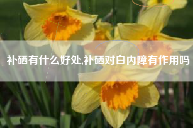 补硒有什么好处,补硒对白内障有作用吗
