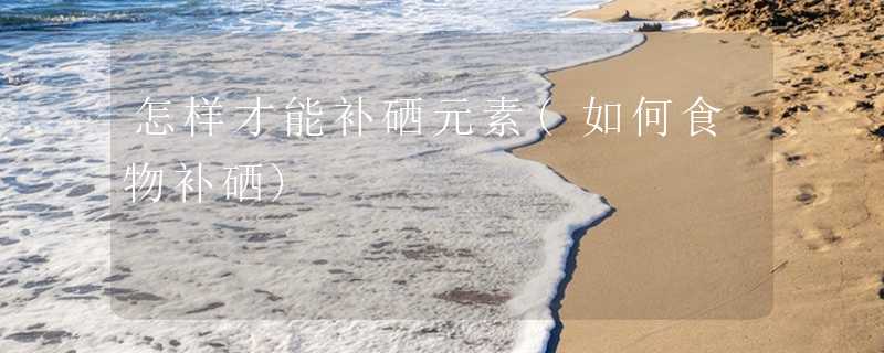 怎样才能补硒元素(如何食物补硒)