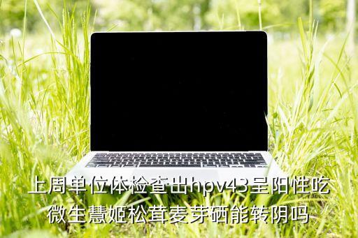 上周单位体检查出hpv43呈阳性吃微生慧姬松茸麦芽硒能转阴吗