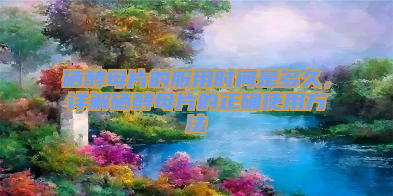 硒酵母片的服用时间是多久，详解硒酵母片的正确使用方法