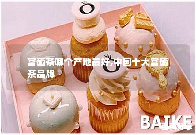 富硒茶哪个产地最好,中国十大富硒茶品牌