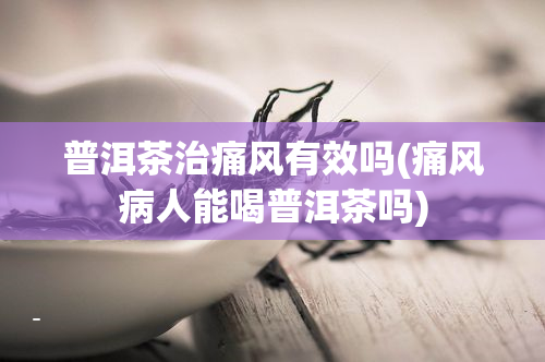 普洱茶治痛风有效吗(痛风病人能喝普洱茶吗)
