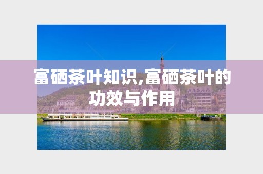 富硒茶叶知识,富硒茶叶的功效与作用