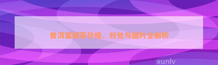 普洱富硒茶价格、好处与图片全解析
