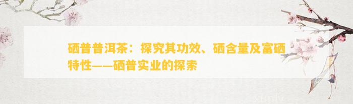 硒普普洱茶：探究其功效、硒含量及富硒特性——硒普实业的探索