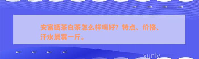 安富硒茶白茶怎么样喝好？特点、价格、汗水晨雾一斤。