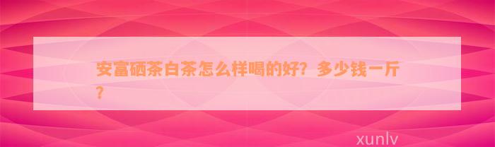 安富硒茶白茶怎么样喝的好？多少钱一斤？