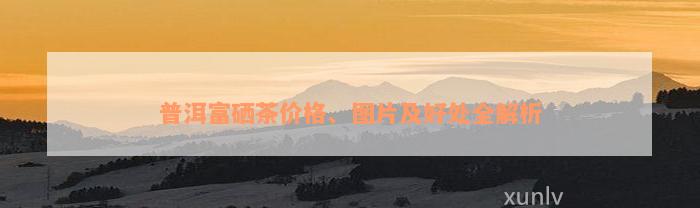 普洱富硒茶价格、图片及好处全解析