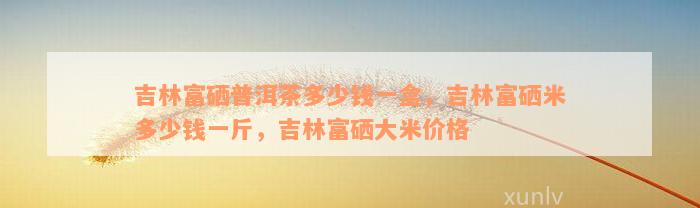 吉林富硒普洱茶多少钱一盒，吉林富硒米多少钱一斤，吉林富硒大米价格