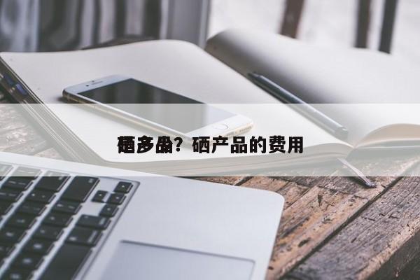 硒产品？硒产品的费用 是多少？-第1张图片-承越创业知识网