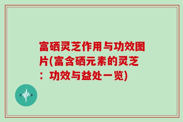 富硒灵芝作用与功效图片(富含硒元素的灵芝：功效与益处一览)