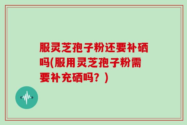 服灵芝孢子粉还要补硒吗(服用灵芝孢子粉需要补充硒吗？)