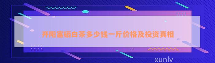 开阳富硒白茶多少钱一斤价格及投资真相