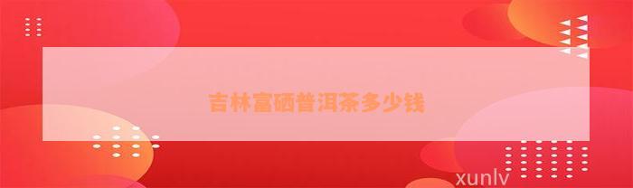 吉林富硒普洱茶多少钱