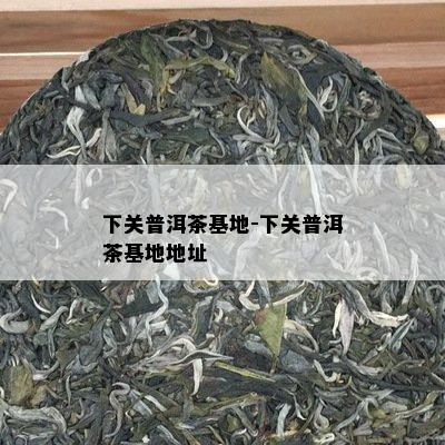下关普洱茶基地-下关普洱茶基地地址