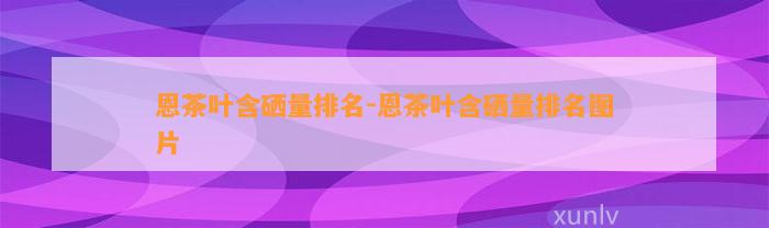 恩茶叶含硒量排名-恩茶叶含硒量排名图片