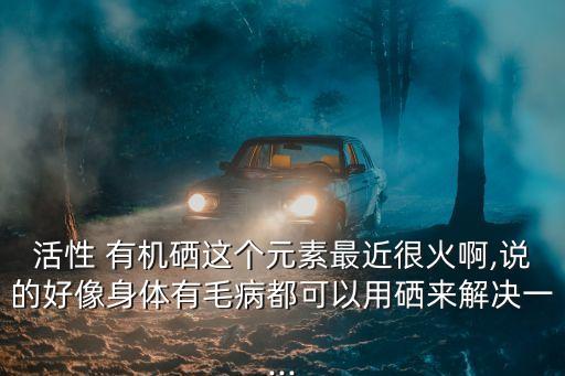 活性 有机硒这个元素最近很火啊,说的好像身体有毛病都可以用硒来解决一...