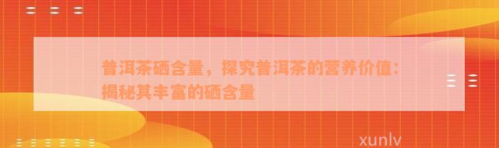 普洱茶硒含量，探究普洱茶的营养价值：揭秘其丰富的硒含量
