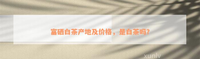 富硒白茶产地及价格，是白茶吗？