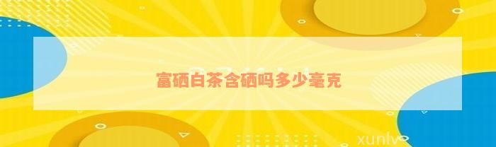 富硒白茶含硒吗多少毫克
