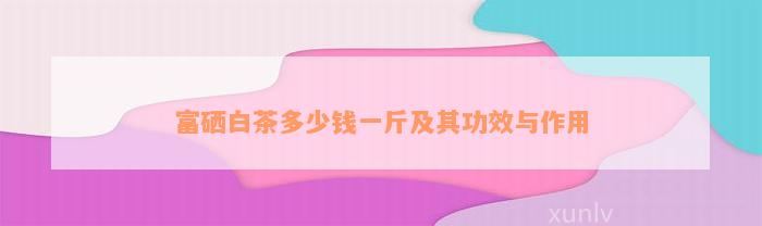 富硒白茶多少钱一斤及其功效与作用