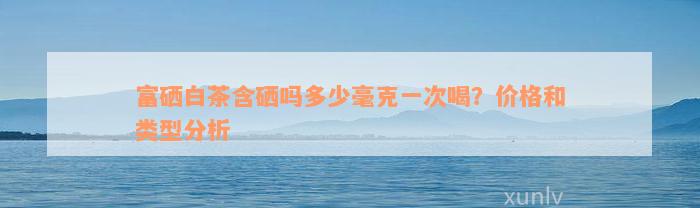 富硒白茶含硒吗多少毫克一次喝？价格和类型分析