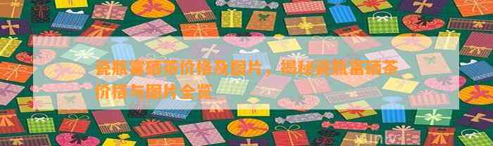 瓷瓶富硒茶价格及图片，揭秘瓷瓶富硒茶价格与图片全览