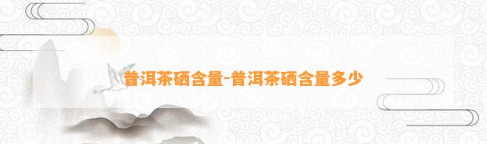 普洱茶硒含量-普洱茶硒含量多少