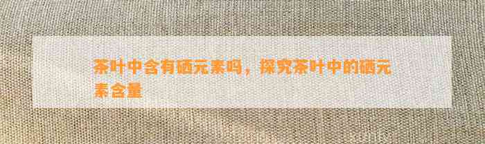 茶叶中含有硒元素吗，探究茶叶中的硒元素含量