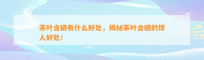 茶叶含硒有什么好处，揭秘茶叶含硒的惊人好处！