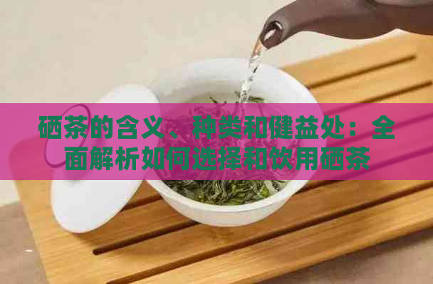 硒茶的含义、种类和健益处：全面解析如何选择和饮用硒茶
