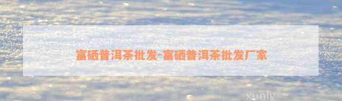 富硒普洱茶批发-富硒普洱茶批发厂家