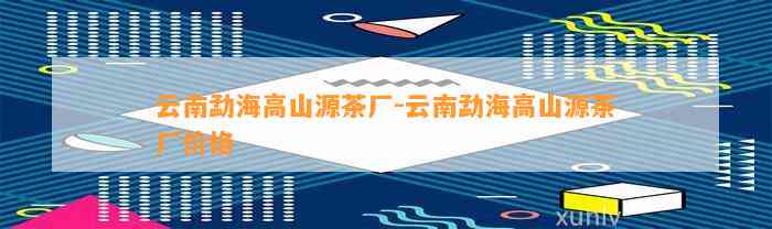 云南勐海高山源茶厂-云南勐海高山源茶厂价格