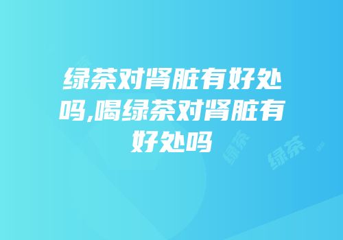 绿茶对肾脏有好处吗,喝绿茶对肾脏有好处吗