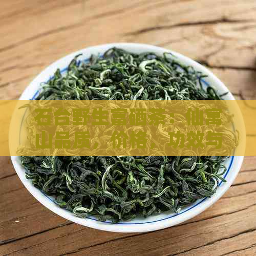 石台野生富硒茶：仙寓山品质，价格，功效与作用，以及石台县的特色硒茶