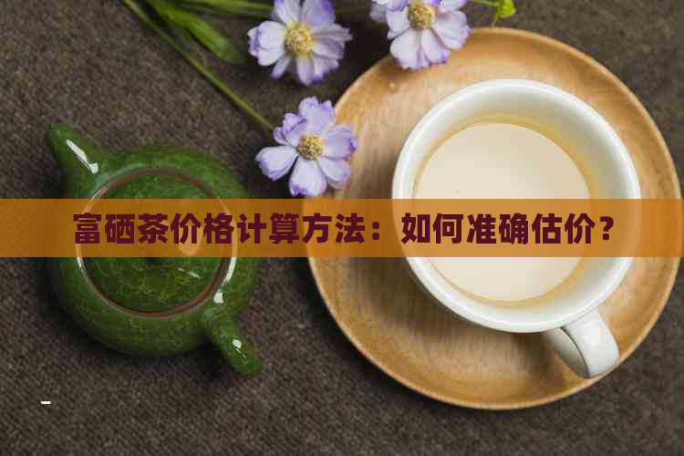 富硒茶价格计算方法：如何准确估价？