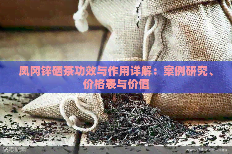 凤冈锌硒茶功效与作用详解：案例研究、价格表与价值