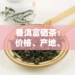 普洱富硒茶：价格、产地、功效与好处全解析