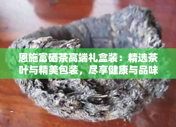 恩施富硒茶高端礼盒装：精选茶叶与精美包装，尽享健康与品味